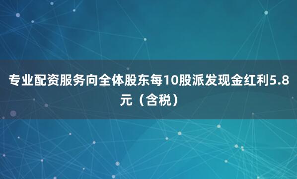 专业配资服务向全体股东每10股派发现金红利5.8元（含税）