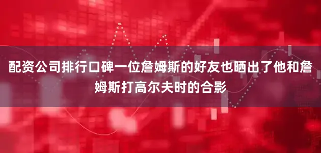 配资公司排行口碑一位詹姆斯的好友也晒出了他和詹姆斯打高尔夫时的合影