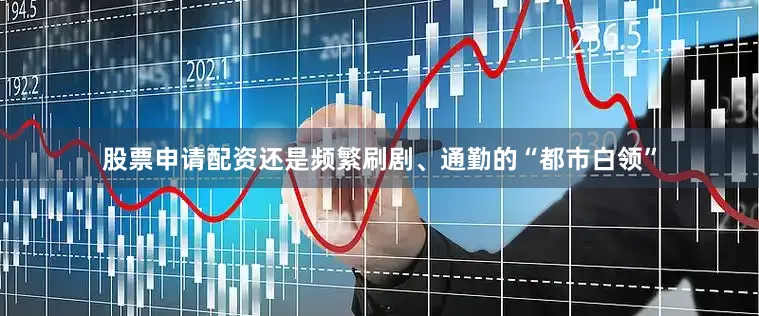 股票申请配资还是频繁刷剧、通勤的“都市白领”