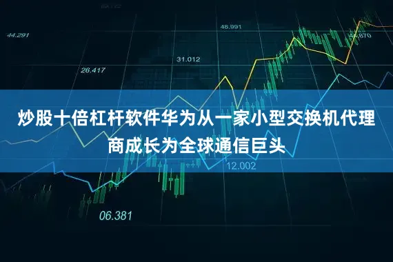 炒股十倍杠杆软件华为从一家小型交换机代理商成长为全球通信巨头