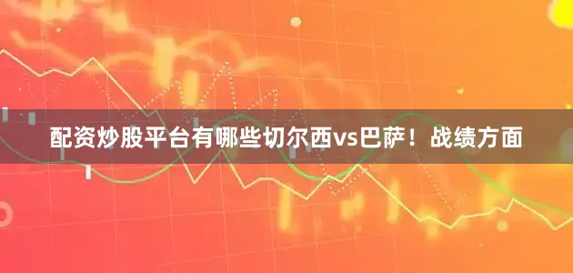 配资炒股平台有哪些切尔西vs巴萨！战绩方面
