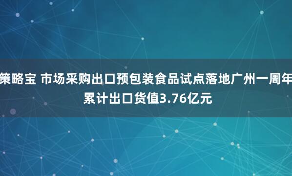 策略宝 市场采购出口预包装食品试点落地广州一周年 累计出口货值3.76亿元