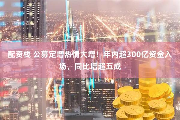 配资栈 公募定增热情大增！年内超300亿资金入场，同比增超五成