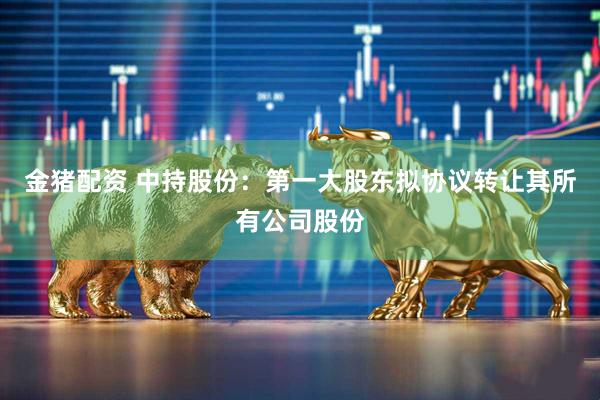 金猪配资 中持股份：第一大股东拟协议转让其所有公司股份