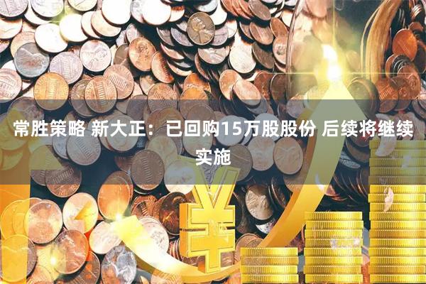 常胜策略 新大正：已回购15万股股份 后续将继续实施