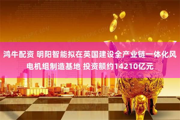 鸿牛配资 明阳智能拟在英国建设全产业链一体化风电机组制造基地 投资额约14210亿元