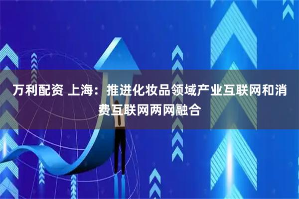 万利配资 上海：推进化妆品领域产业互联网和消费互联网两网融合