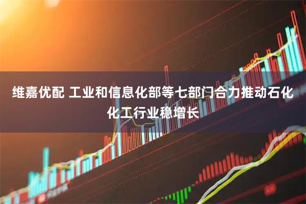 维嘉优配 工业和信息化部等七部门合力推动石化化工行业稳增长