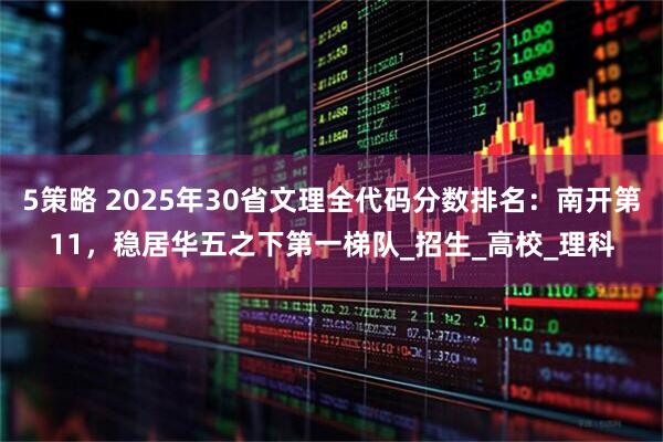 5策略 2025年30省文理全代码分数排名：南开第11，稳居华五之下第一梯队_招生_高校_理科