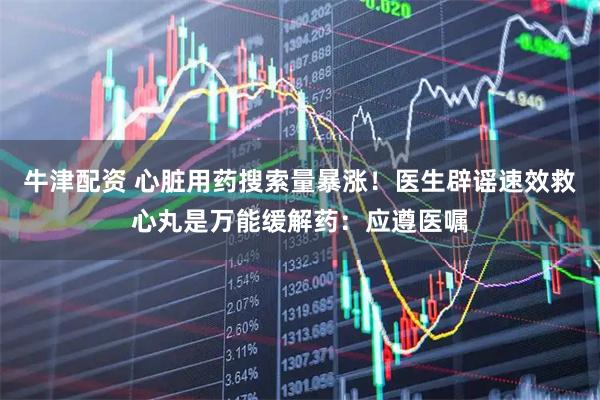 牛津配资 心脏用药搜索量暴涨!医生辟谣速效救心丸是万能缓解药:应遵医嘱