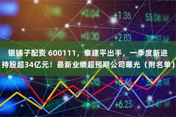 银铺子配资 600111，章建平出手，一季度新进持股超34亿元！最新业绩超预期公司曝光（附名单）