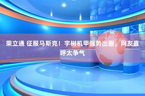 荣立通 征服马斯克！宇树机甲强势出圈，网友直呼太争气