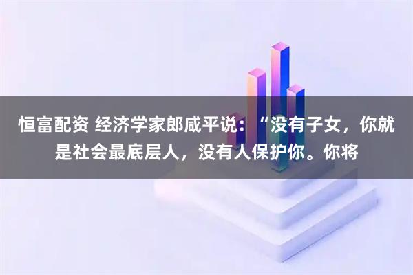 恒富配资 经济学家郎咸平说：“没有子女，你就是社会最底层人，没有人保护你。你将