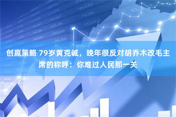 创赢策略 79岁黄克诚，晚年很反对胡乔木改毛主席的称呼：你难过人民那一关