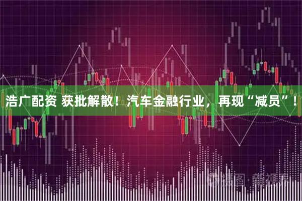 浩广配资 获批解散！汽车金融行业，再现“减员”！