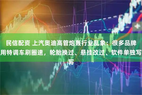 民信配资 上汽奥迪高管炮轰行业乱象：很多品牌用特调车刷圈速，轮胎换过、悬挂改过、软件单独写