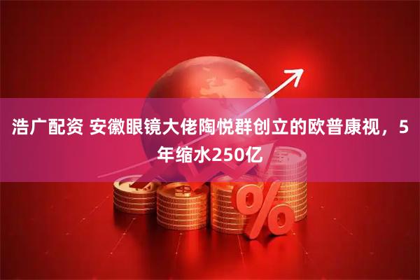 浩广配资 安徽眼镜大佬陶悦群创立的欧普康视，5年缩水250亿