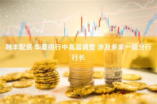 融丰配资 华夏银行中高层调整 涉及多家一级分行行长