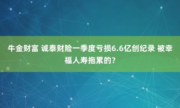 牛金财富 诚泰财险一季度亏损6.6亿创纪录 被幸福人寿拖累的？