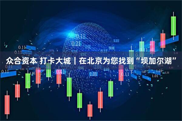 众合资本 打卡大城｜在北京为您找到“坝加尔湖”