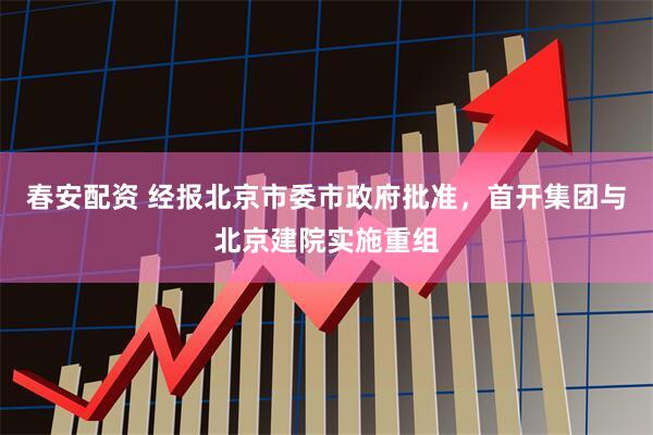 春安配资 经报北京市委市政府批准,首开集团与北京建院实施重组