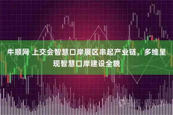 牛顺网 上交会智慧口岸展区串起产业链，多维呈现智慧口岸建设全貌