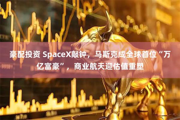 豪配投资 SpaceX敲钟，马斯克成全球首位“万亿富豪”，商业航天迎估值重塑