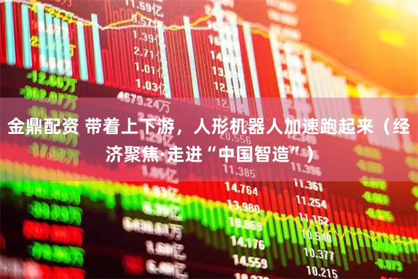 金鼎配资 带着上下游，人形机器人加速跑起来（经济聚焦·走进“中国智造”）