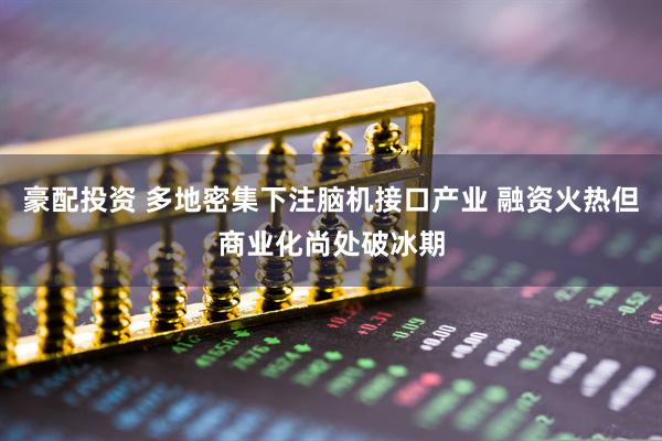 豪配投资 多地密集下注脑机接口产业 融资火热但商业化尚处破冰期